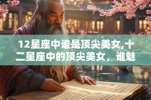 12星座中谁是顶尖美女,十二星座中的顶尖美女，谁魅力？