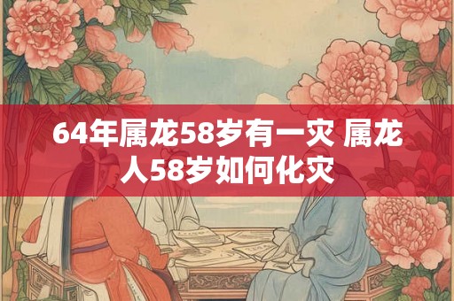 64年属龙58岁有一灾 属龙人58岁如何化灾