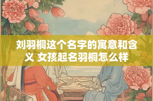 刘羽桐这个名字的寓意和含义 女孩起名羽桐怎么样