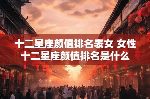 十二星座颜值排名表女 女性十二星座颜值排名是什么
