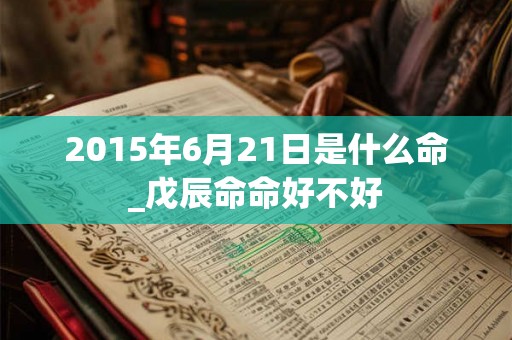 2015年6月21日是什么命_戊辰命命好不好