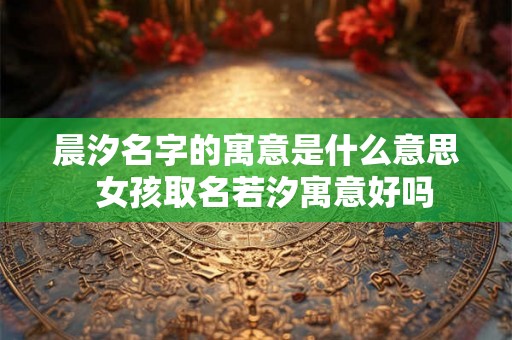晨汐名字的寓意是什么意思 女孩取名若汐寓意好吗 晨汐名字的寓意是什么意思 女孩取名若汐寓意好吗