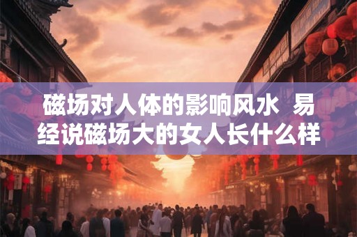 磁场对人体的影响风水  易经说磁场大的女人长什么样
