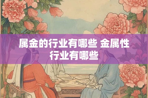 属金的行业有哪些 金属性行业有哪些 属金的行业有哪些 金属性行业有哪些