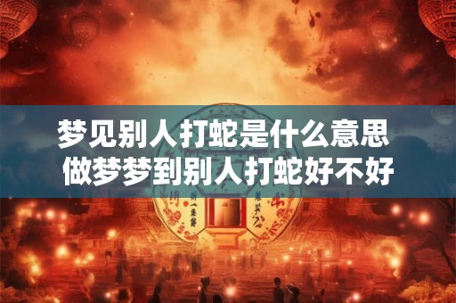 梦见别人打蛇是什么意思 做梦梦到别人打蛇好不好 梦见别人打蛇是什么意思 做梦梦到别人打蛇好不好