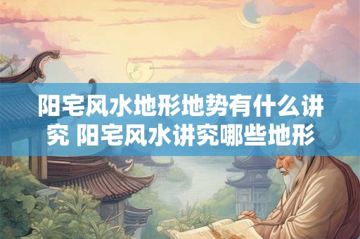 阳宅风水地形地势有什么讲究 阳宅风水讲究哪些地形地势
