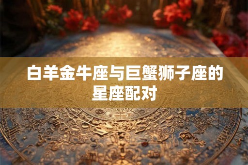 白羊金牛座与巨蟹狮子座的星座配对 白羊金牛座与巨蟹狮子座的星座配对
