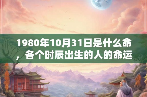 1980年10月31日是什么命,各个时辰出生的人的命运 1980年10月31日是什么命,各个时辰出生的人的命运
