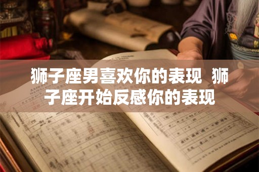 狮子座男喜欢你的表现  狮子座开始反感你的表现