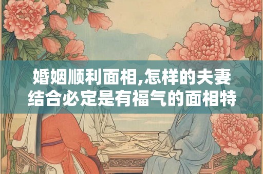 婚姻顺利面相,怎样的夫妻结合必定是有福气的面相特征