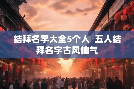 结拜名字大全5个人  五人结拜名字古风仙气