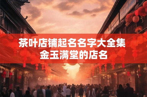 茶叶店铺起名名字大全集 金玉满堂的店名 茶叶店铺起名名字大全集 金玉满堂的店名