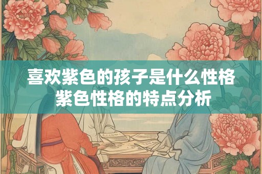 喜欢紫色的孩子是什么性格 紫色性格的特点分析