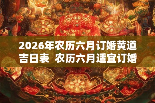 2026年农历六月订婚黄道吉日表  农历六月适宜订婚的好日子有哪些