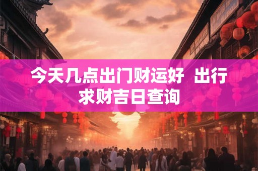 今天几点出门财运好  出行求财吉日查询