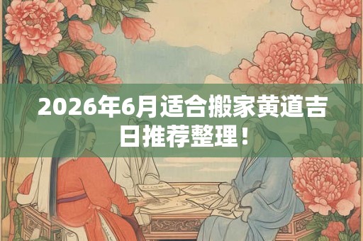 2026年6月适合搬家黄道吉日推荐整理！