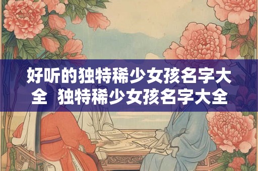 好听的独特稀少女孩名字大全  独特稀少女孩名字大全2000个
