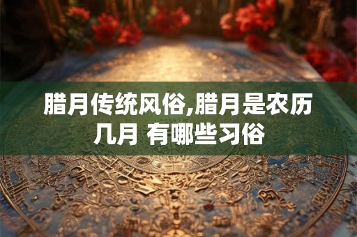 腊月传统风俗,腊月是农历几月 有哪些习俗