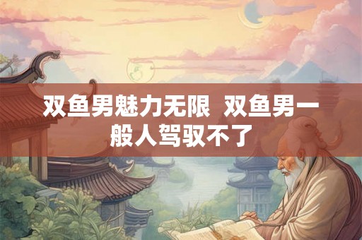 双鱼男魅力无限  双鱼男一般人驾驭不了