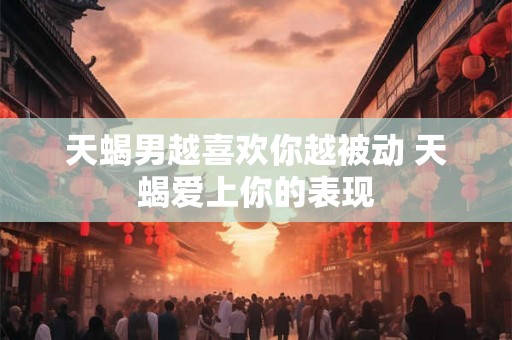 天蝎男越喜欢你越被动 天蝎爱上你的表现 天蝎男越喜欢你越被动 天蝎爱上你的表现