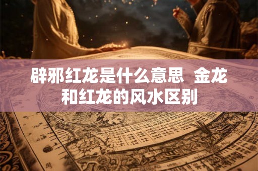 辟邪红龙是什么意思  金龙和红龙的风水区别
