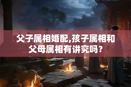 父子属相婚配,孩子属相和父母属相有讲究吗？