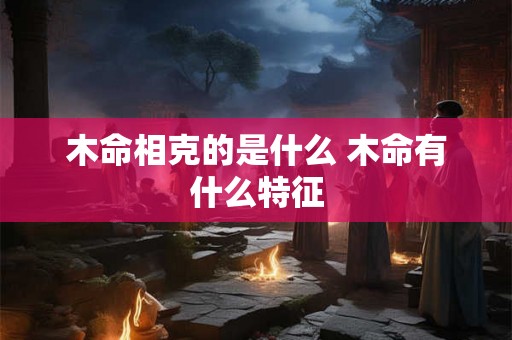 木命相克的是什么 木命有什么特征 木命相克的是什么 木命有什么特征
