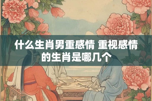 什么生肖男重感情 重视感情的生肖是哪几个