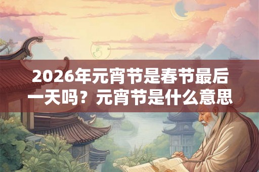 2026年元宵节是春节最后一天吗？元宵节是什么意思？