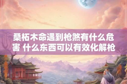 桑柘木命遇到枪煞有什么危害 什么东西可以有效化解枪煞