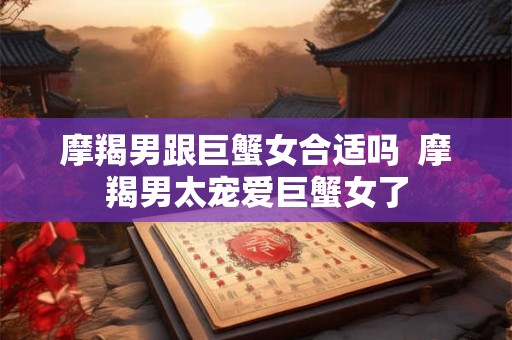 摩羯男跟巨蟹女合适吗  摩羯男太宠爱巨蟹女了