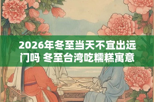 2026年冬至当天不宜出远门吗 冬至台湾吃糯糕寓意
