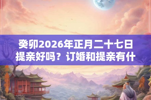 癸卯2026年正月二十七日提亲好吗？订婚和提亲有什么区别？