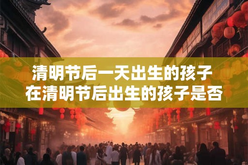 清明节后一天出生的孩子 在清明节后出生的孩子是否会有特殊的命运和性格特点