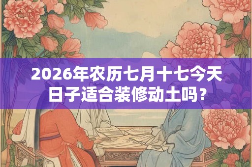2026年农历七月十七今天日子适合装修动土吗？