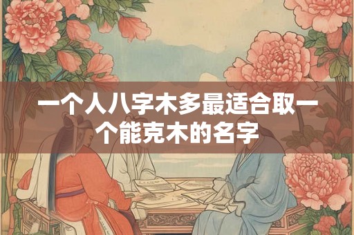 一个人八字木多最适合取一个能克木的名字