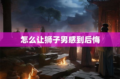 怎么让狮子男感到后悔 怎么让狮子男感到后悔