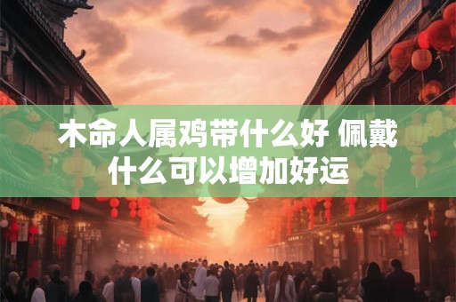 木命人属鸡带什么好 佩戴什么可以增加好运