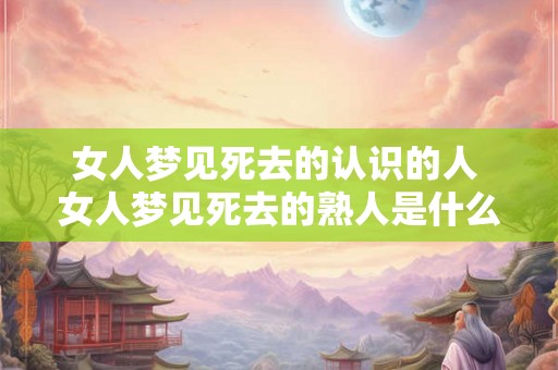 女人梦见死去的认识的人 女人梦见死去的熟人是什么意思