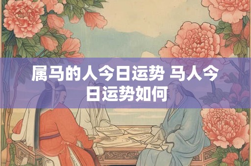 属马的人今日运势 马人今日运势如何 属马的人今日运势 马人今日运势如何