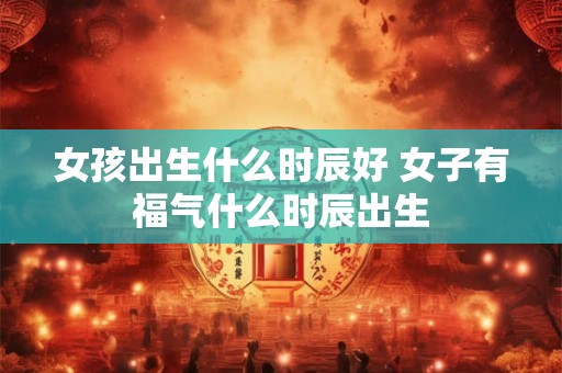 女孩出生什么时辰好 女子有福气什么时辰出生 女孩出生什么时辰好 女子有福气什么时辰出生