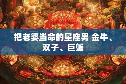 把老婆当命的星座男 金牛、双子、巨蟹 把老婆当命的星座男 金牛、双子、巨蟹