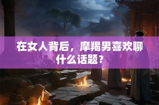 在女人背后，摩羯男喜欢聊什么话题？