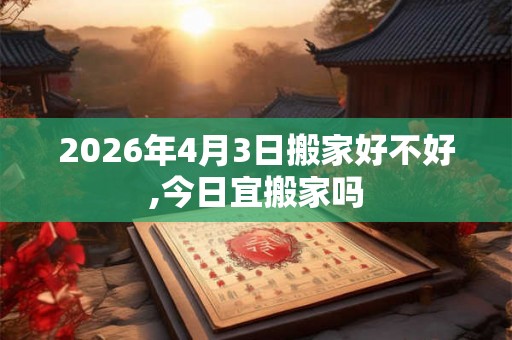 2026年4月3日搬家好不好,今日宜搬家吗 2026年4月3日搬家好不好,今日宜搬家吗