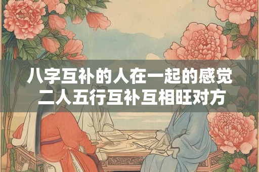 八字互补的人在一起的感觉 二人五行互补互相旺对方 八字互补的人在一起的感觉 二人五行互补互相旺对方