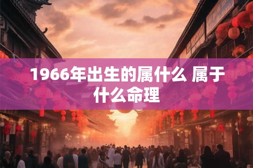 1966年出生的属什么 属于什么命理 1966年出生的属什么 属于什么命理