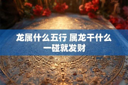 龙属什么五行 属龙干什么一碰就发财