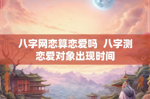 八字网恋算恋爱吗 八字测恋爱对象出现时间 八字网恋算恋爱吗 八字测恋爱对象出现时间