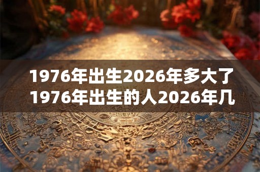 1976年出生2026年多大了 1976年出生的人2026年几岁