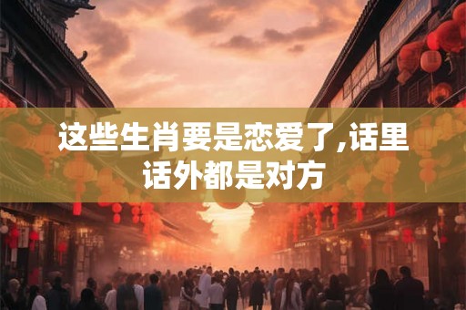 这些生肖要是恋爱了,话里话外都是对方